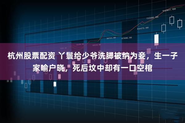 杭州股票配资 丫鬟给少爷洗脚被纳为妾，生一子家喻户晓，死后坟中却有一口空棺