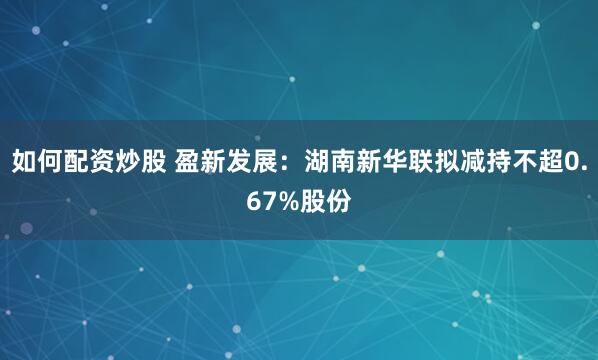 如何配资炒股 盈新发展：湖南新华联拟减持不超0.67%股份