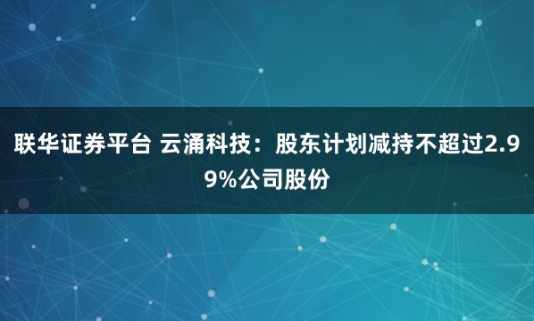 联华证券平台 云涌科技：股东计划减持不超过2.99%公司股份