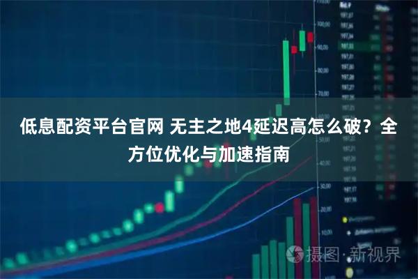 低息配资平台官网 无主之地4延迟高怎么破？全方位优化与加速指南