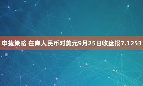 申捷策略 在岸人民币对美元9月25日收盘报7.1253