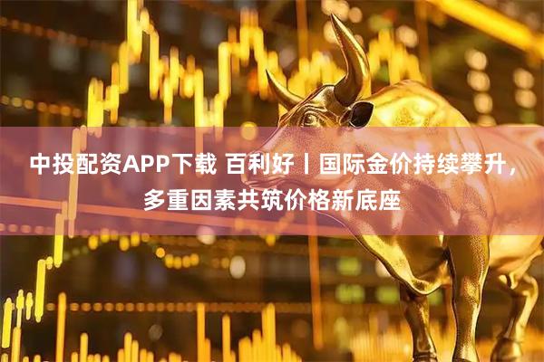 中投配资APP下载 百利好丨国际金价持续攀升，多重因素共筑价格新底座