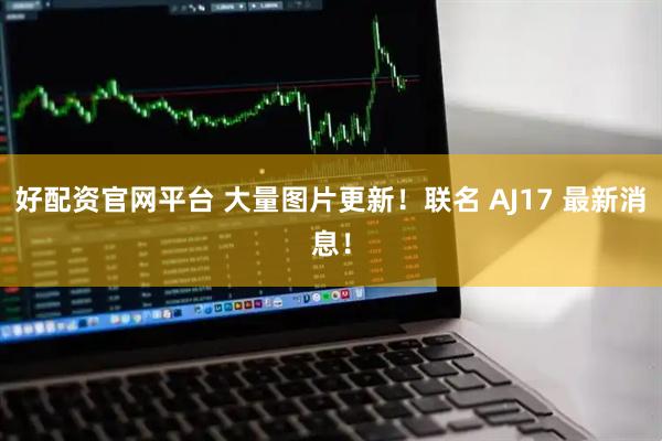 好配资官网平台 大量图片更新！联名 AJ17 最新消息！
