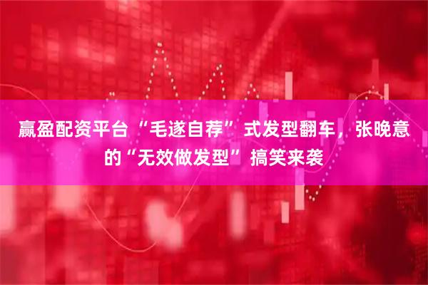 赢盈配资平台 “毛遂自荐” 式发型翻车，张晚意的“无效做发型” 搞笑来袭