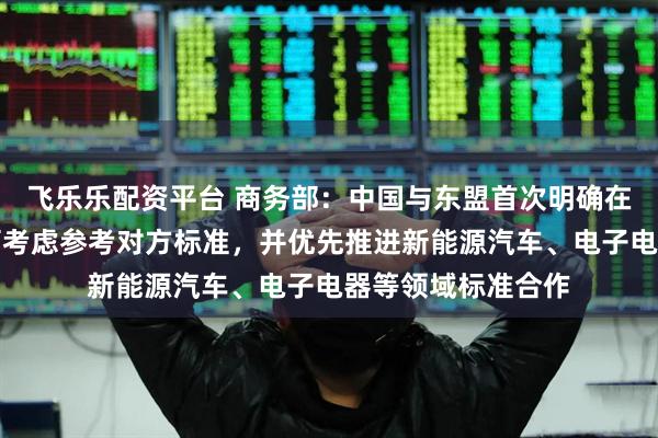 飞乐乐配资平台 商务部：中国与东盟首次明确在制定自身标准时可考虑参考对方标准，并优先推进新能源汽车、电子电器等领域标准合作
