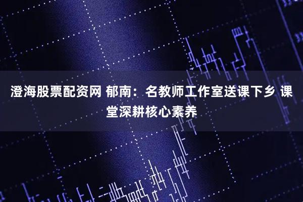 澄海股票配资网 郁南：名教师工作室送课下乡 课堂深耕核心素养