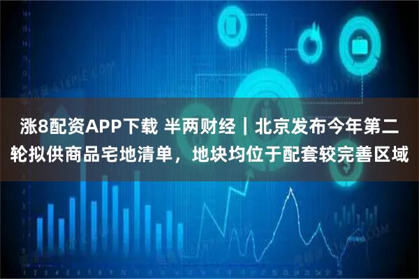 涨8配资APP下载 半两财经｜北京发布今年第二轮拟供商品宅地清单，地块均位于配套较完善区域