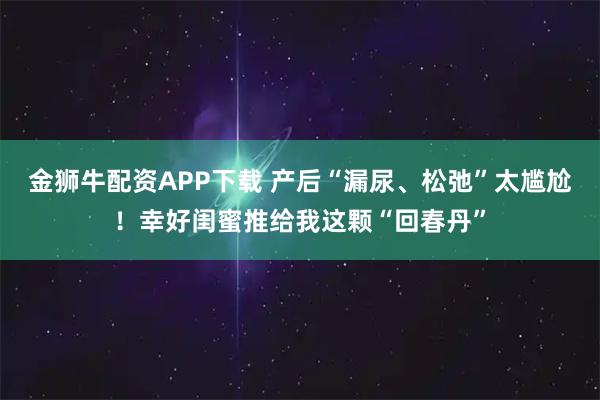 金狮牛配资APP下载 产后“漏尿、松弛”太尴尬!幸好闺蜜推给我这颗“回春丹”