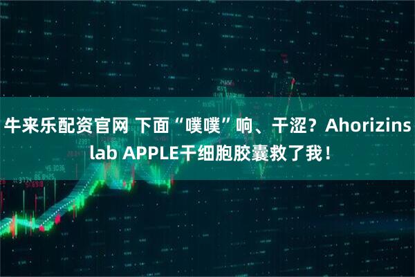 牛来乐配资官网 下面“噗噗”响、干涩?Ahorizins lab APPLE干细胞胶囊救了我!