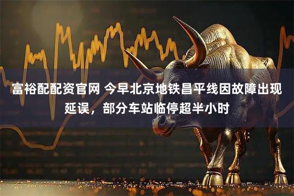 富裕配配资官网 今早北京地铁昌平线因故障出现延误，部分车站临停超半小时