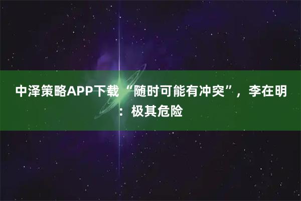 中泽策略APP下载 “随时可能有冲突”，李在明：极其危险