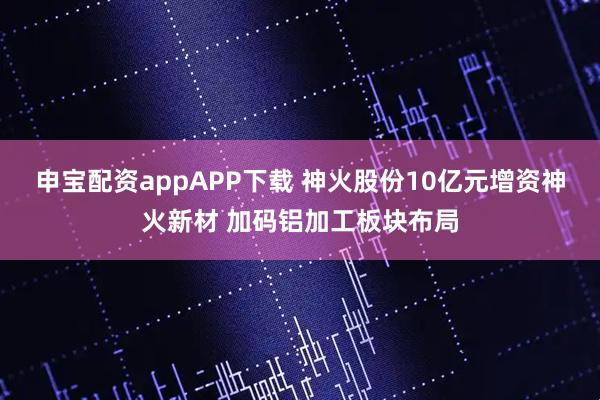 申宝配资appAPP下载 神火股份10亿元增资神火新材 加码铝加工板块布局