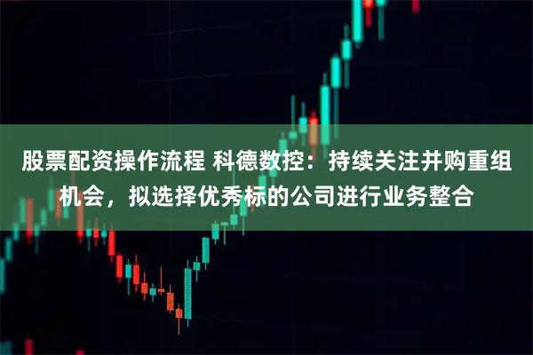 股票配资操作流程 科德数控：持续关注并购重组机会，拟选择优秀标的公司进行业务整合