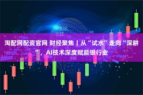 淘配网配资官网 财经聚焦丨从“试水”走向“深耕”，AI技术深度赋能银行业