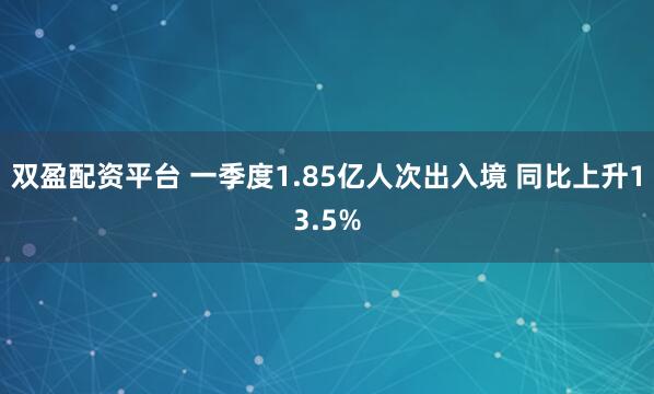 双盈配资平台 一季度1.85亿人次出入境 同比上升13.5%