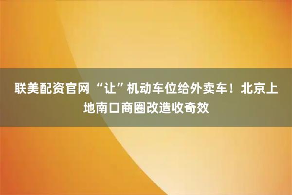 联美配资官网 “让”机动车位给外卖车!北京上地南口商圈改造收奇效