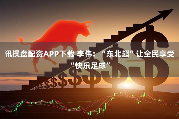 讯操盘配资APP下载 李伟：“东北超”让全民享受“快乐足球”