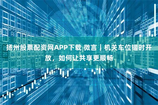 扬州股票配资网APP下载 微言｜机关车位错时开放，如何让共享更顺畅