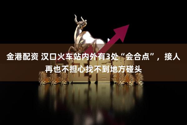 金港配资 汉口火车站内外有3处“会合点”，接人再也不担心找不到地方碰头