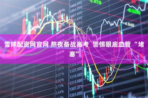 雪球配资网官网 熬夜备战高考  警惕眼底血管 “堵塞”