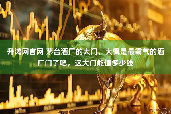 升鸿网官网 茅台酒厂的大门，大概是最霸气的酒厂门了吧，这大门能值多少钱