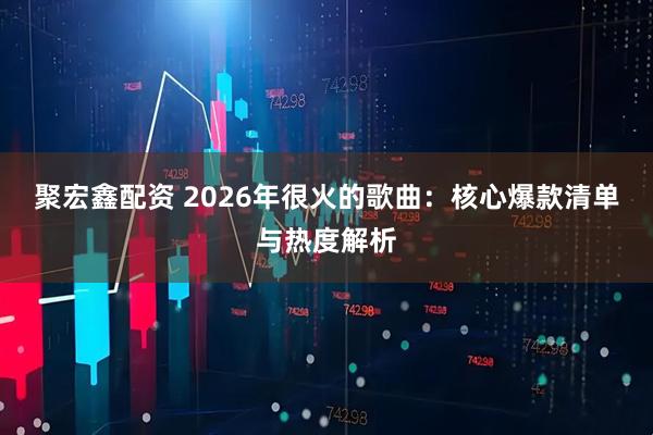 聚宏鑫配资 2026年很火的歌曲：核心爆款清单与热度解析