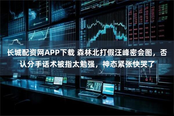 长城配资网APP下载 森林北打假汪峰密会图，否认分手话术被指太勉强，神态紧张快哭了