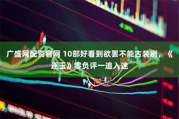 广盛网配资官网 10部好看到欲罢不能古装剧，《逐玉》零负评一追入迷