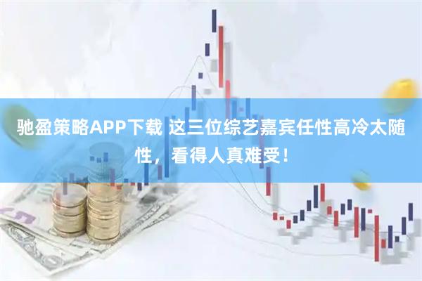 驰盈策略APP下载 这三位综艺嘉宾任性高冷太随性，看得人真难受！