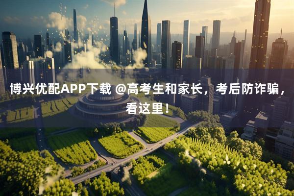 博兴优配APP下载 @高考生和家长，考后防诈骗，看这里！