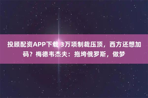 投顾配资APP下载 3万项制裁压顶，西方还想加码？梅德韦杰夫：拖垮俄罗斯，做梦