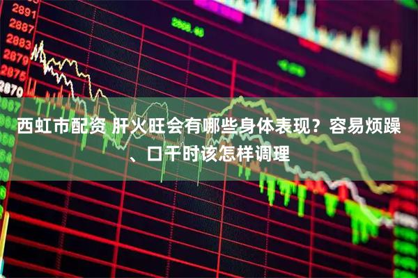 西虹市配资 肝火旺会有哪些身体表现？容易烦躁、口干时该怎样调理