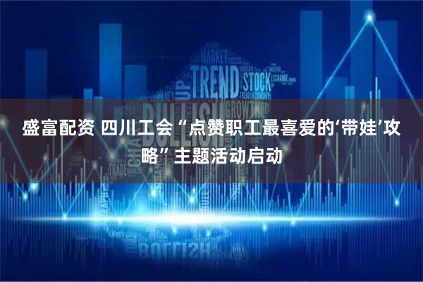 盛富配资 四川工会“点赞职工最喜爱的‘带娃’攻略”主题活动启动